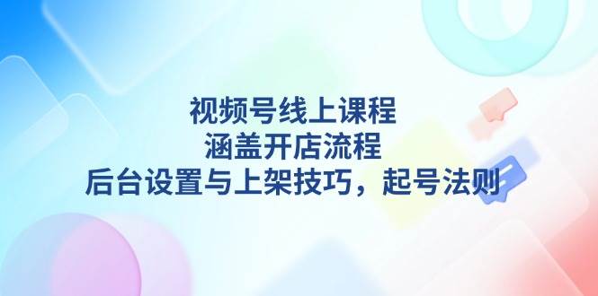 视频号线上课程详解，涵盖开店流程，后台设置与上架技巧，起号法则-开心网创