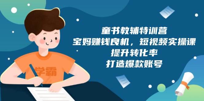 （13899期）童书教辅特训营，宝妈赚钱良机，短视频实操课，提升转化率，打造爆款账号-开心网创