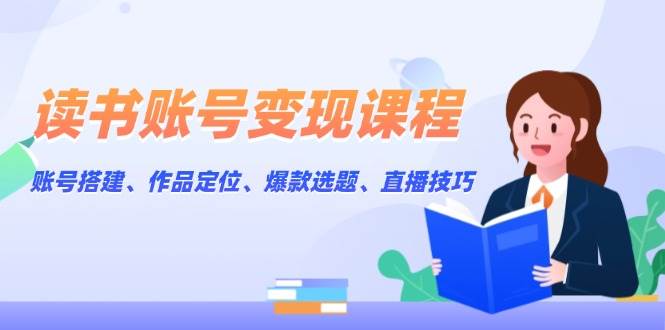 读书账号变现课程：账号搭建、作品定位、爆款选题、直播技巧-开心网创