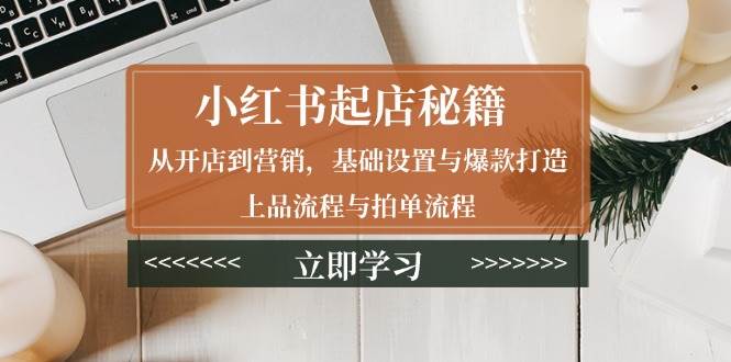 小红书起店秘籍：从开店到营销，基础设置与爆款打造、上品流程与拍单流程-开心网创