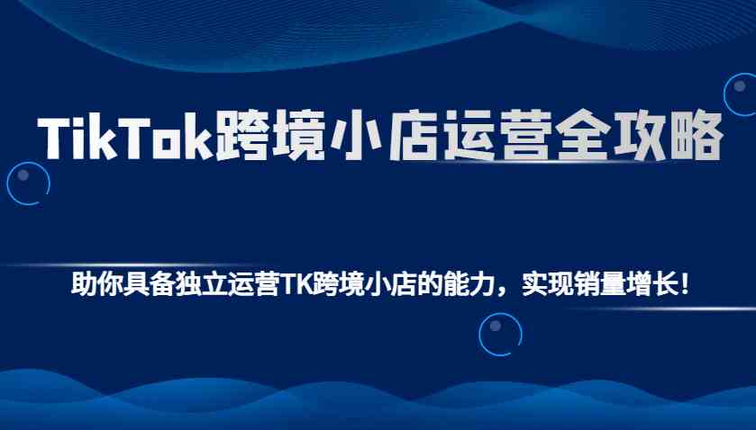 TikTok跨境小店运营全攻略：助你具备独立运营TK跨境小店的能力，实现销量增长！-开心网创