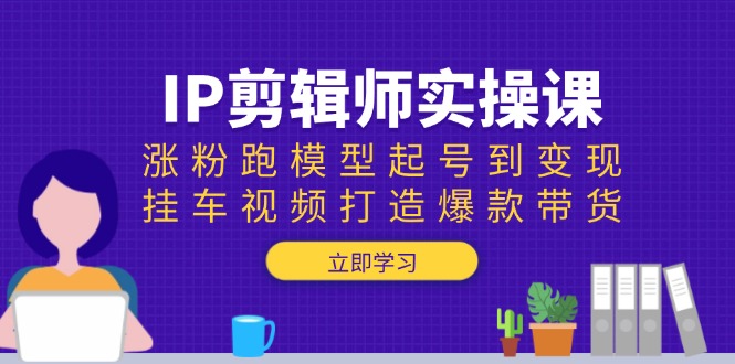 IP剪辑师实操课：涨粉跑模型起号到变现，挂车视频打造爆款带货-开心网创