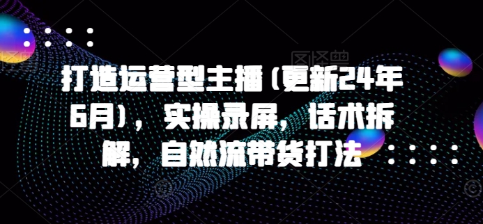 打造运营型主播(更新25年1月)，实操录屏，话术拆解，自然流带货打法-开心网创