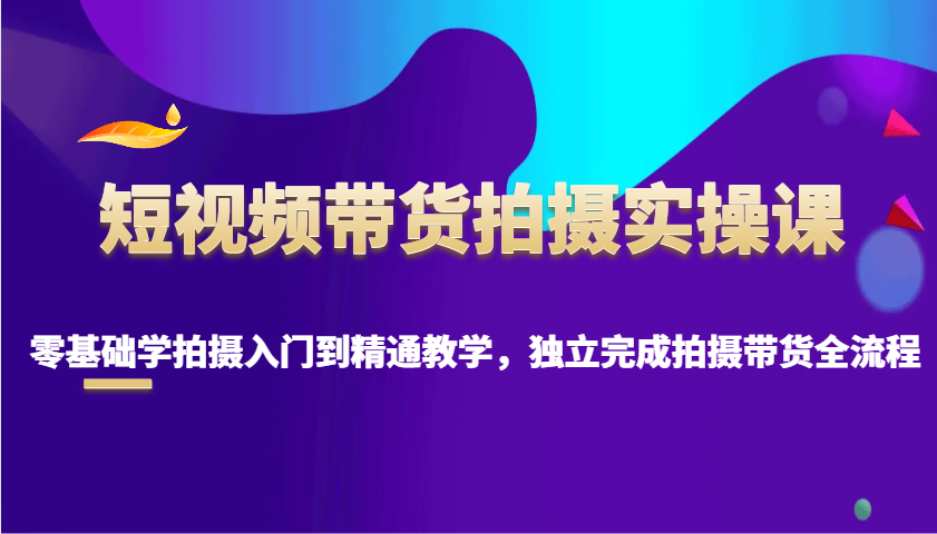短视频带货拍摄实操课，零基础学拍摄入门到精通教学，独立完成拍摄带货全流程-开心网创