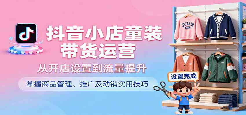 抖音小店童装带货运营，从开店设置到流量提升，掌握商品管理、推广及动销实用技巧-开心网创