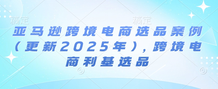亚马逊跨境电商选品案例(更新2025年10月)，跨境电商利基选品-开心网创