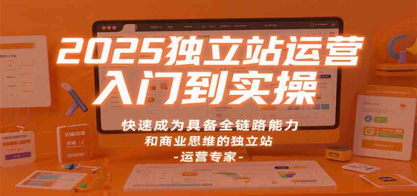 2025独立站运营入门到实操，快速成为具备全链路能力和商业思维的独立站运营专家-开心网创